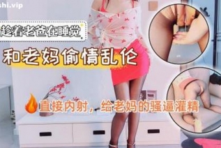 73133-老爸在睡觉，老妈和我偷情乱伦，直接内射，给老妈的骚逼灌精